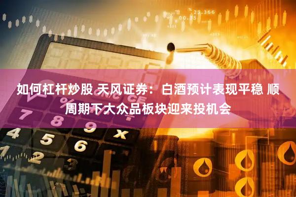 如何杠桿炒股 天風證券：白酒預計表現(xiàn)平穩(wěn) 順周期下大眾品板塊迎來投機會